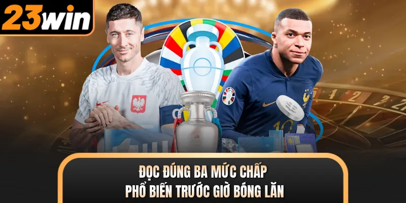Đọc đúng ba mức chấp phổ biến trước giờ bóng lăn